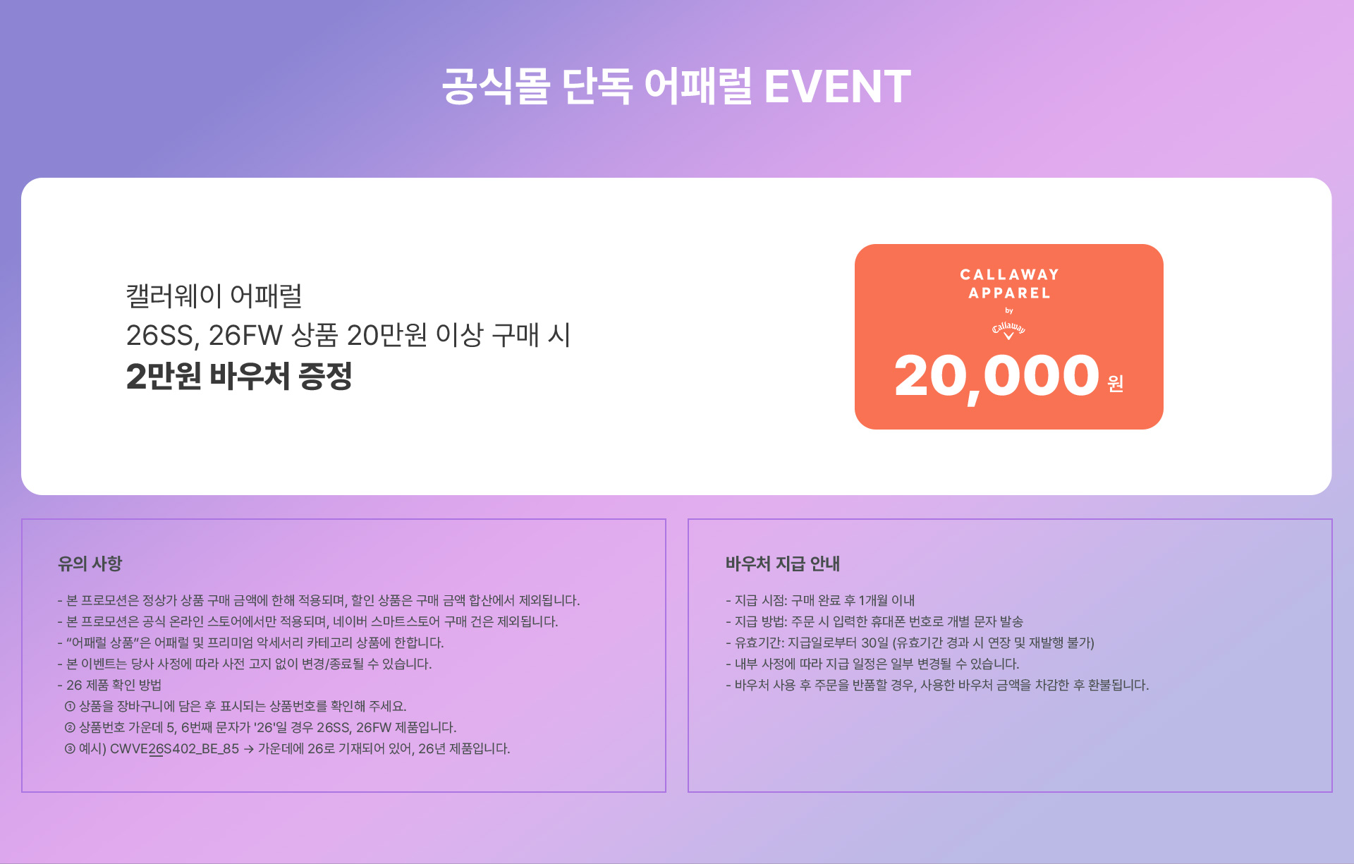 공식몰 단독 어패럴 EVENT / 캘러웨이 어패럴 26SS, 26FW 상품 20만원 이상 구매 시 2만원 바우처 증정 / 유의사항 : - 본 프로모션은 정상가 상품 구매 금액에 한해 적용되며, 할인 상품은 구매 금액 합산에서 제외됩니다. - 본 프로모션은 공식 온라인 스토어에서만 적용되며, 네이버 스마트스토어 구매 건은 제외됩니다. - “어패럴 상품”은 어패럴 및 프리미엄 악세서리 카테고리 상품에 한합니다. - 본 이벤트는 당사 사정에 따라 사전 고지 없이 변경/종료될 수 있습니다. - 26 제품 확인 방법 ① 상품을 장바구니에 담은 후 표시되는 상품번호를 확인해 주세요. ② 상품번호 가운데 5, 6번째 문자가 '26'일 경우 26SS, 26FW 제품입니다. ③ 예시 CWVE26S402_BE_85 → 가운데에 26로 기재되어 있어, 26년 제품입니다. / 비우처 지급 안내 : - 지급 시점: 구매 완료 후 1개월 이내 - 지급 방법: 주문 시 입력한 휴대폰 번호로 개별 문자 발송 - 유효기간: 지급일로부터 30일 (유효기간 경과 시 연장 및 재발행 불가) - 내부 사정에 따라 지급 일정은 일부 변경될 수 있습니다. - 바우처 사용 후 주문을 반품할 경우, 사용한 바우처 금액을 차감한 후 환불됩니다.