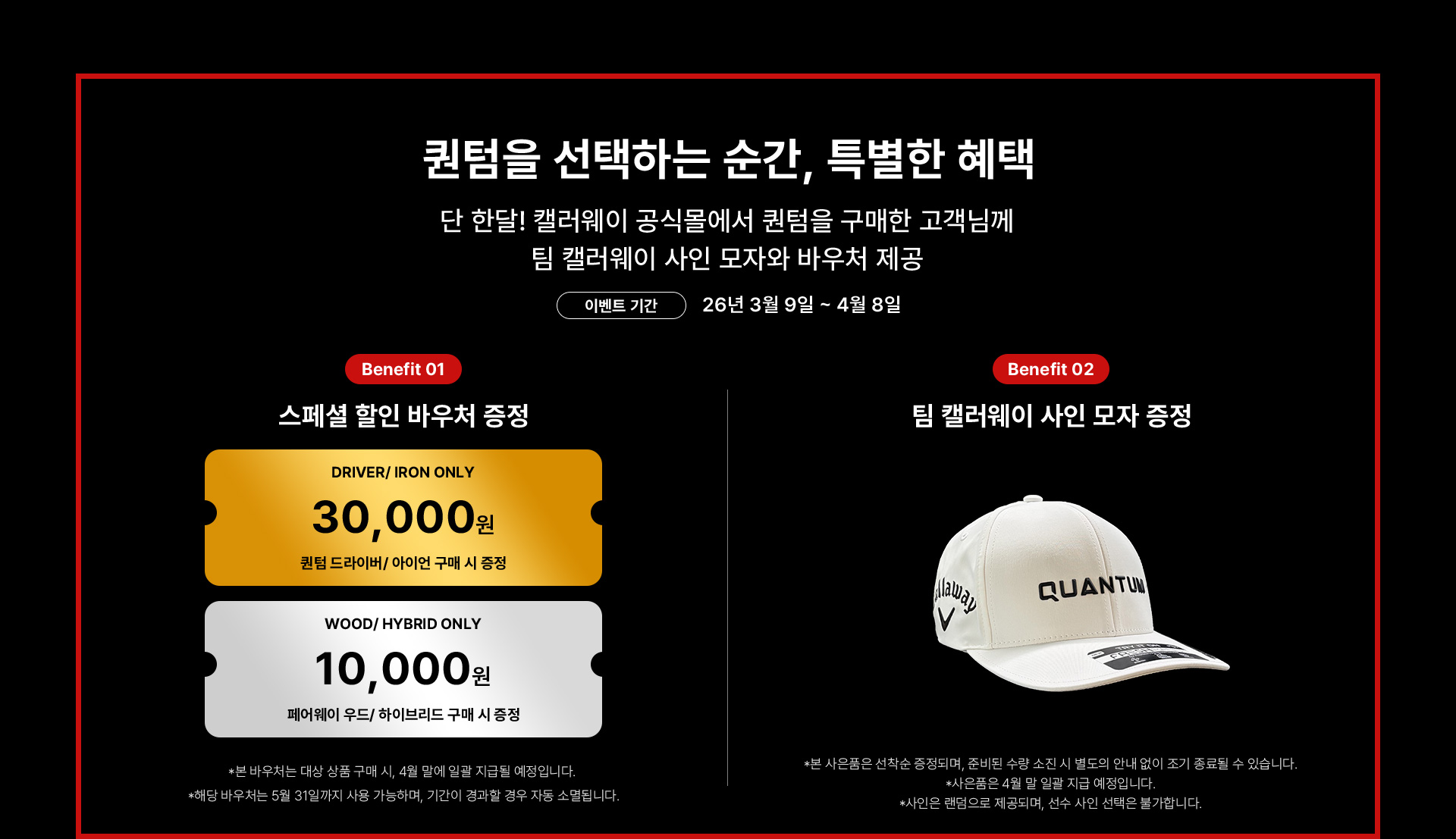 퀀텀을 선택하는 순간, 특별한 혜택. 단 한달! 캘러웨이 공식몰에서 퀀텀을 구매한 고객님께 팀 캘러웨이 사인 모자와 바우처 제공 / 이벤트 기간 : 26년 3월 9일 ~ 4월 8일 / Benefit 01 스페셜 할인 바우처 증정 : 퀀텀 드라이버/아이언 구매 시 3만원 바우처 증정, 페어웨이 우드/하이브리드 구매 시 1만원 바우처 증정 *본 바우처는 대상 상품 구매 시, 4월 말에 일괄 지급될 예정입니다. *해당 바우처는 5월 31일까지 사용 가능하며, 기간이 경과할 경우 자동 소멸됩니다. / Benefit 02 팀 캘러웨이 사인 모자 증정 *본 사은품은 선착순 증정되며, 준비된 수량 소진 시 별도의 안내 없이 조기 종료될 수 있습니다. *사은품은 4월 말 일괄 지급 예정입니다. *사인은 랜덤으로 제공되며, 선수 사인 선택은 불가합니다.