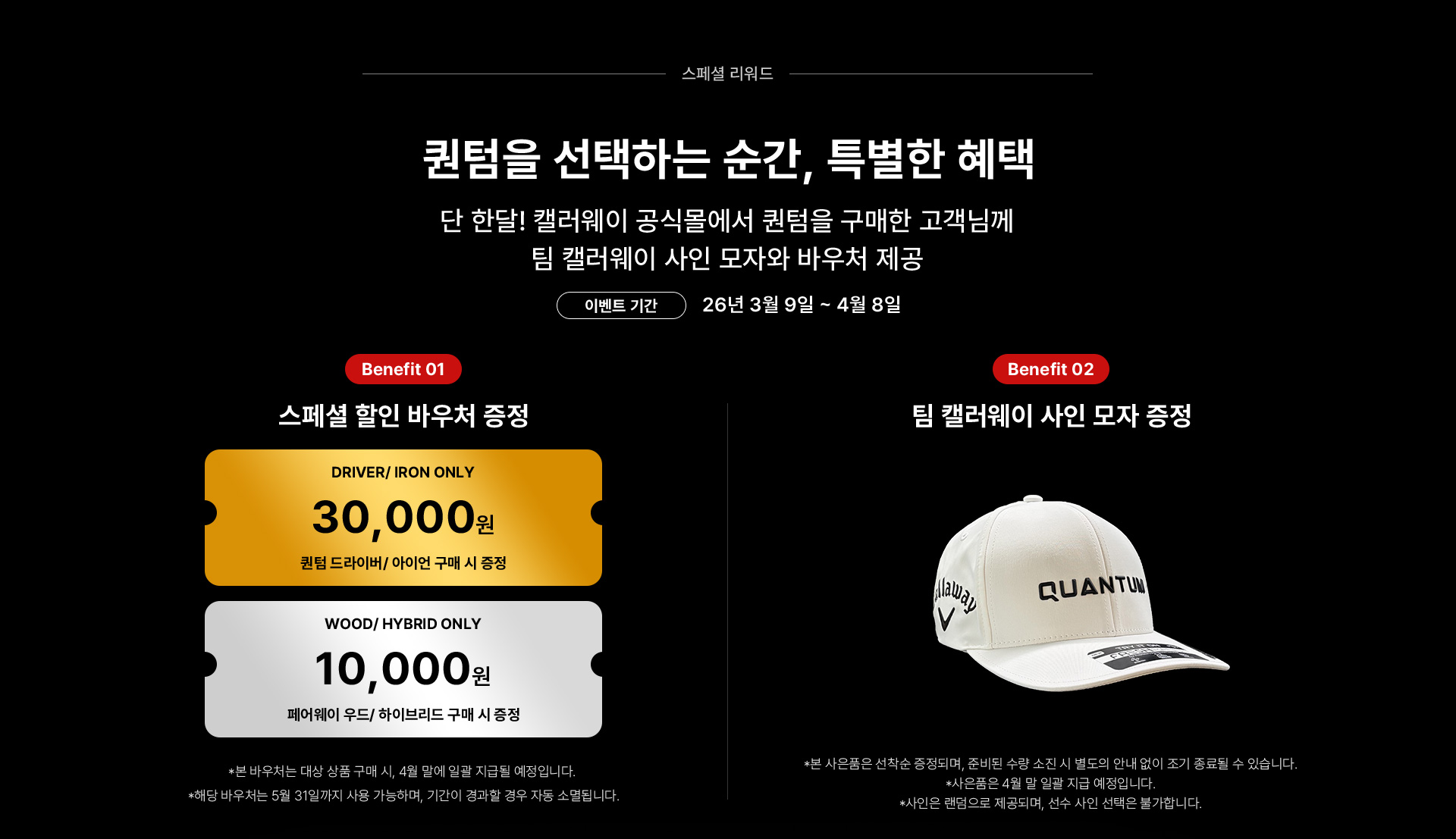 퀀텀을 선택하는 순간, 특별한 혜택. 단 한달! 캘러웨이 공식몰에서 퀀텀을 구매한 고객님께 팀 캘러웨이 사인 모자와 바우처 제공 / 이벤트 기간 : 26년 3월 9일 ~ 4월 8일 / Benefit 01 스페셜 할인 바우처 증정 : 퀀텀 드라이버/아이언 구매 시 3만원 바우처 증정, 페어웨이 우드/하이브리드 구매 시 1만원 바우처 증정 *본 바우처는 대상 상품 구매 시, 4월 말에 일괄 지급될 예정입니다. *해당 바우처는 5월 31일까지 사용 가능하며, 기간이 경과할 경우 자동 소멸됩니다. / Benefit 02 팀 캘러웨이 사인 모자 증정 *본 사은품은 선착순 증정되며, 준비된 수량 소진 시 별도의 안내 없이 조기 종료될 수 있습니다. *사은품은 4월 말 일괄 지급 예정입니다. *사인은 랜덤으로 제공되며, 선수 사인 선택은 불가합니다.
