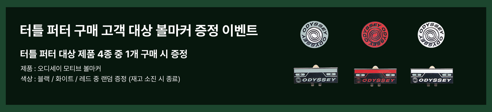 터틀 퍼터 구매 고객 대상 볼마커 증정 이벤트. 터틀 퍼터 대상 제품 4종 중 1개 구매 시 증정. 제품 : 오디세이 모티브 볼마커. 색상 : 블랙 / 화이트 / 레드 중 랜덤 증정 (재고 소진 시 종료)