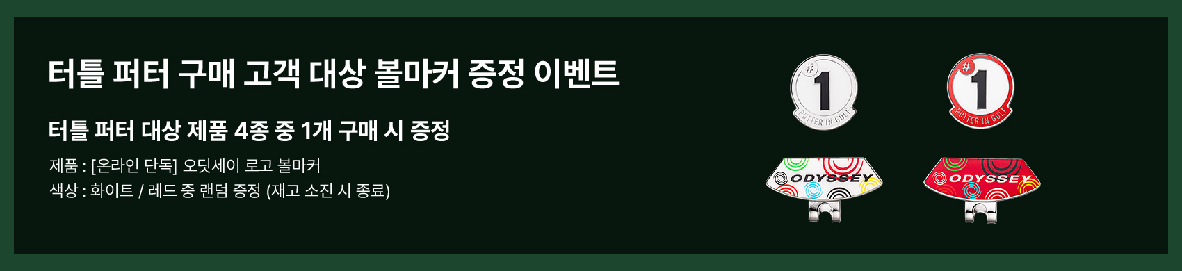 터틀 퍼터 구매 고객 대상 볼마커 증정 이벤트. 터틀 퍼터 대상 제품 4종 중 1개 구매 시 증정. 제품 : [온라인 단독] 오디세이 로고 볼마커. 색상 : 화이트 / 레드 중 랜덤 증정 (재고 소진 시 종료)