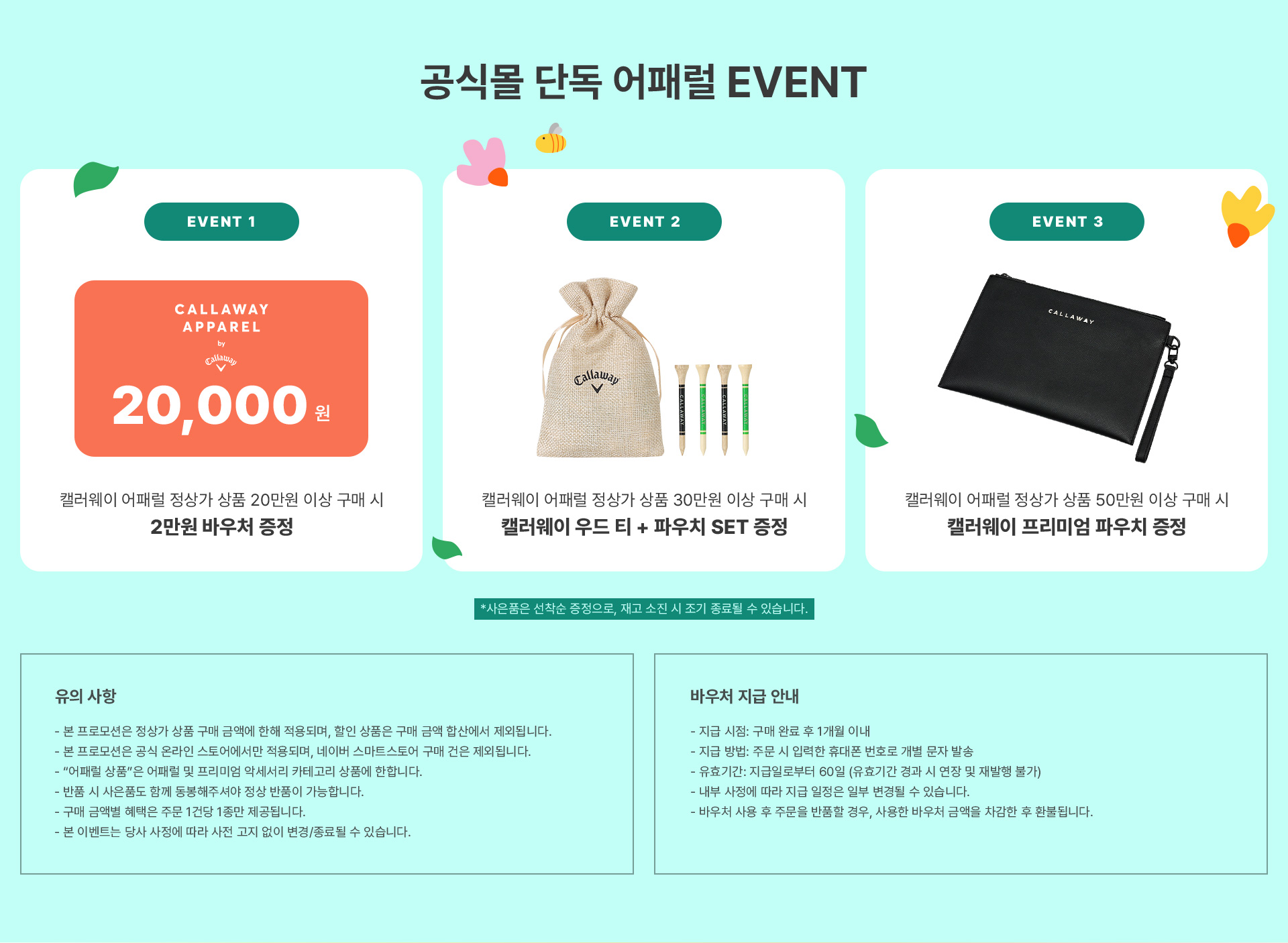 캘러웨이 공식몰 단독 어패럴 EVENT / EVENT 1 캘러웨이 어패럴 정상가 상품 20만원 이상 구매 시 2만원 바우처 증정 / EVENT 2 캘러웨이 어패럴 정상가 상품 30만원 이상 구매 시 캘러웨이 우드 티 + 파우치 SET 증정 / EVENT 3 캘러웨이 어패럴 정상가 상품 50만원 이상 구매 시 캘러웨이 프리미엄 파우치 증정 *사은품은 선착순 증정으로, 재고 소진 시 조기 종료될 수 있습니다. / 유의사항 - 본 프로모션은 정상가 상품 구매 금액에 한해 적용되며, 할인 상품은 구매 금액 합산에서 제외됩니다. - 본 프로모션은 공식 온라인 스토어에서만 적용되며, 네이버 스마트스토어 구매 건은 제외됩니다. - “어패럴 상품”은 어패럴 및 프리미엄 악세서리 카테고리 상품에 한합니다. - 반품 시 사은품도 함께 동봉해주셔야 정상 반품이 가능합니다. - 구매 금액별 혜택은 주문 1건당 1종만 제공됩니다. - 본 이벤트는 당사 사정에 따라 사전 고지 없이 변경/종료될 수 있습니다. / 바우처 지급 안내 - 지급 시점: 구매 완료 후 1개월 이내 - 지급 방법: 주문 시 입력한 휴대폰 번호로 개별 문자 발송 - 유효기간: 지급일로부터 60일 (유효기간 경과 시 연장 및 재발행 불가) - 내부 사정에 따라 지급 일정은 일부 변경될 수 있습니다. - 바우처 사용 후 주문을 반품할 경우, 사용한 바우처 금액을 차감한 후 환불됩니다.