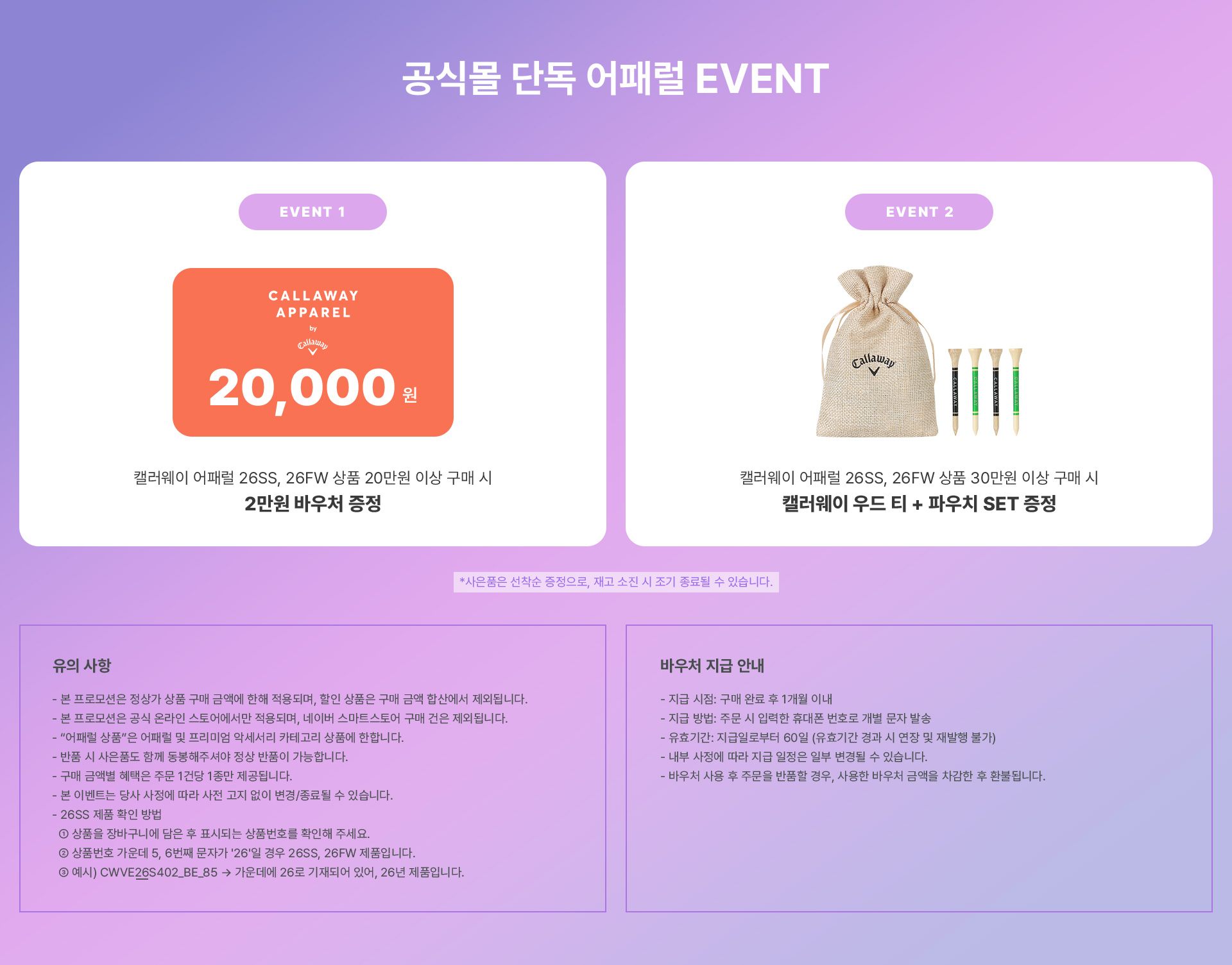 공식몰 단독 어패럴 EVENT / EVENT 1 캘러웨이 어패럴 26SS 상품 20만원 이상 구매 시 2만원 바우처 증정 / EVENT 2 캘러웨이 어패럴 26SS 상품 30만원 이상 구매 시 캘러웨이 우드 티 + 파우치 SET 증정 *사은품은 선착순 증정으로, 재고 소진 시 조기 종료될 수 있습니다. / 유의 사항 : - 본 프로모션은 정상가 상품 구매 금액에 한해 적용되며, 할인 상품은 구매 금액 합산에서 제외됩니다. - 본 프로모션은 공식 온라인 스토어에서만 적용되며, 네이버 스마트스토어 구매 건은 제외됩니다. - “어패럴 상품”은 어패럴 및 프리미엄 악세서리 카테고리 상품에 한합니다. - 반품 시 사은품도 함께 동봉해주셔야 정상 반품이 가능합니다. - 구매 금액별 혜택은 주문 1건당 1종만 제공됩니다. - 본 이벤트는 당사 사정에 따라 사전 고지 없이 변경/종료될 수 있습니다. - 26SS 제품 확인 방법 ① 상품을 장바구니에 담은 후 표시되는 상품번호를 확인해 주세요. ② 상품번호 가운데 5~7번째 문자가 '26S' 혹은 '26M'일 경우 26SS 제품입니다. ③ 예시 : CWVE26S402_BE_85 → 가운데에 26S로 기재되어 있어 26SS 제품입니다. / 바우처 지급 안내 : - 지급 시점: 구매 완료 후 1개월 이내 - 지급 방법: 주문 시 입력한 휴대폰 번호로 개별 문자 발송 - 유효기간: 지급일로부터 60일 (유효기간 경과 시 연장 및 재발행 불가) - 내부 사정에 따라 지급 일정은 일부 변경될 수 있습니다. - 바우처 사용 후 주문을 반품할 경우, 사용한 바우처 금액을 차감한 후 환불됩니다. 