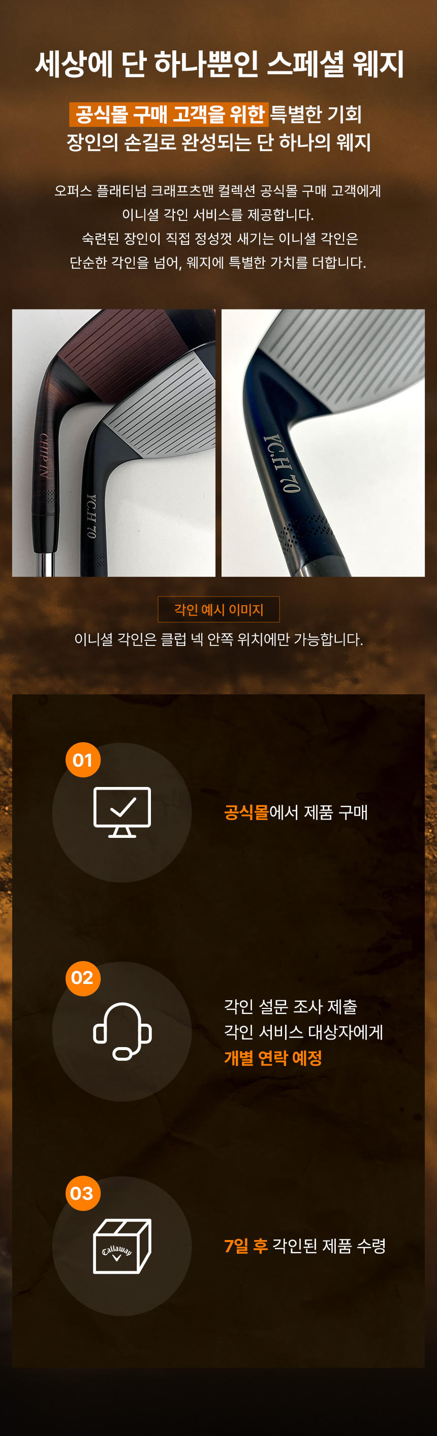 세상에 단 하나뿐인 스폐셜 웨지 공식몰 구매 고객을 위한 특별한 기회 장인의 손길로 완성되는 단 하나의 웨지. / 1. 공식몰에서 제품 구매, 2. 각인 설문 조사 제출 각인 서비스 대상자에게 개별 연락 예정, 3. 7일 후 각인된 제품 수령