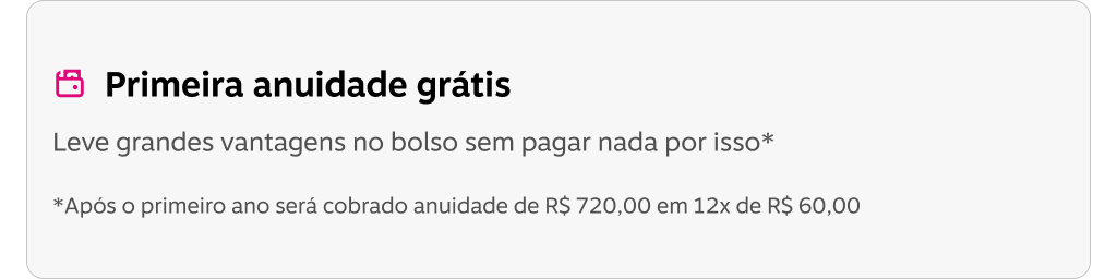 Primeira anuidade grátis Leve grandes vantagens no bolso sem pagar nada por isso* *Após o primeiro ano será cobrado anuidade de RS 720,00 em 12x de R$ 60,00