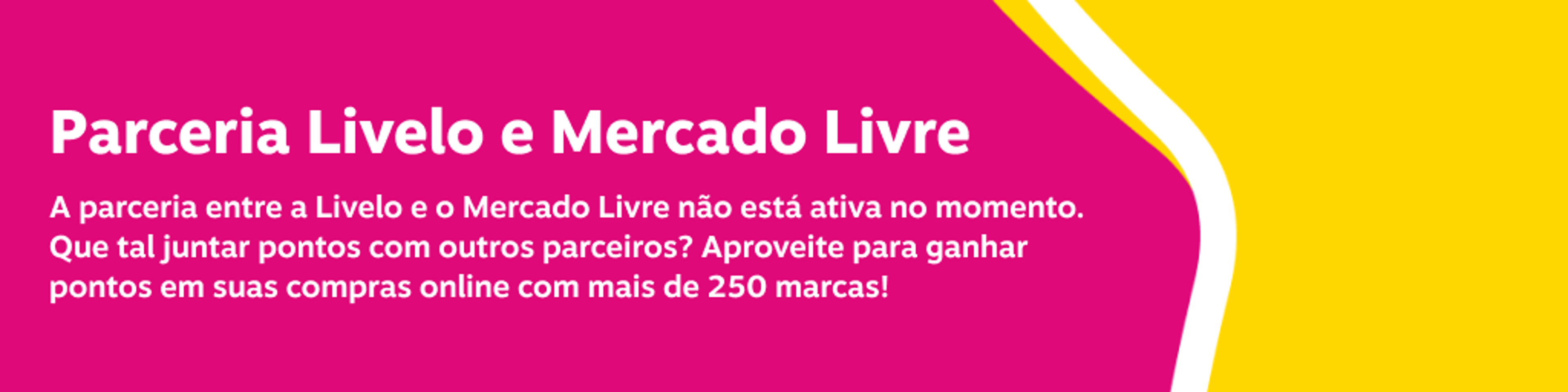 Parceria Livelo e Mercado Livre A parceria entre a Livelo e o Mercado Livre não está ativa no momento. Que tal juntar pontos com outros parceiros? Aproveite para ganhar pontos em suas compras online com mais de 250 marcas!, imagem clicável, ir para /juntar-pontos/todos-os-parceiros