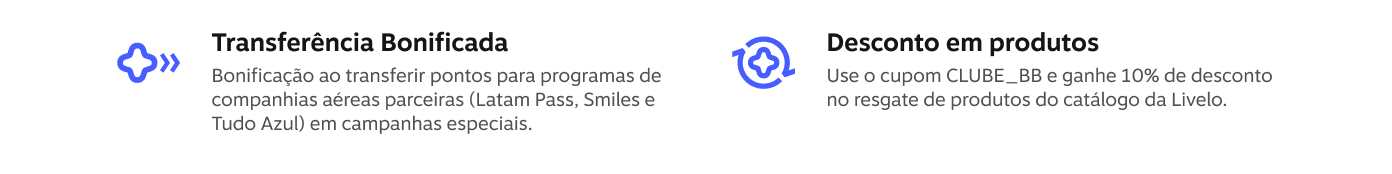 Transferência Bonificada Bonificação ao transferir pontos para programas de companhias aéreas parceiras (Latam Pass, Smiles e Tudo Azul) em campanhas especiais. Desconto em produtos Use o cupom CLUBE_BB e ganhe 10% de desconto no resgate de produtos do catálogo da Livelo.