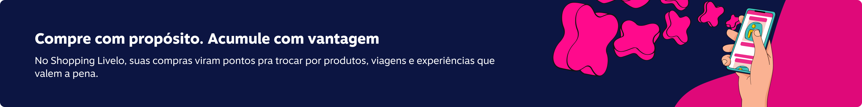 Compre com proposito. Acumule com vantagem No Shopping Livelo, suas compras viram pontos pra trocar por produtos, viagens e experiências que valem a pena.