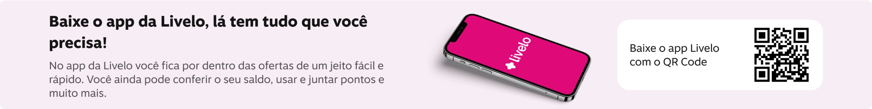 Baixe o app da Livelo, la tem tudo que você precisa No app da Livelo você fica por dentro das ofertas de um jeito fácil e rápido. Você ainda pode conferir o seu saldo, usar e juntar pontos e muito mais., imagem clicável, ir para https://livelo-lojas.onelink.me/aQIU/baixe