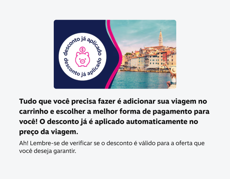 tudo que você precisa fazer é adicionar sua viagem no carrinho e escolher a melhor forma de pagamento para você! O desconto já é aplicado automaticamente no preço da viagem. Ah! Lembre-se de verificar se o desconto é válido para a oferta que VOCé deseja garantir.