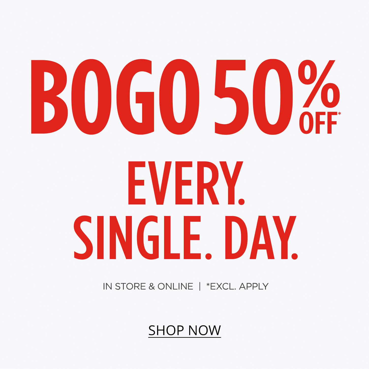 BOGO 50% Off* Every. Single. Day. In-store & Online. *Exclusions Apply