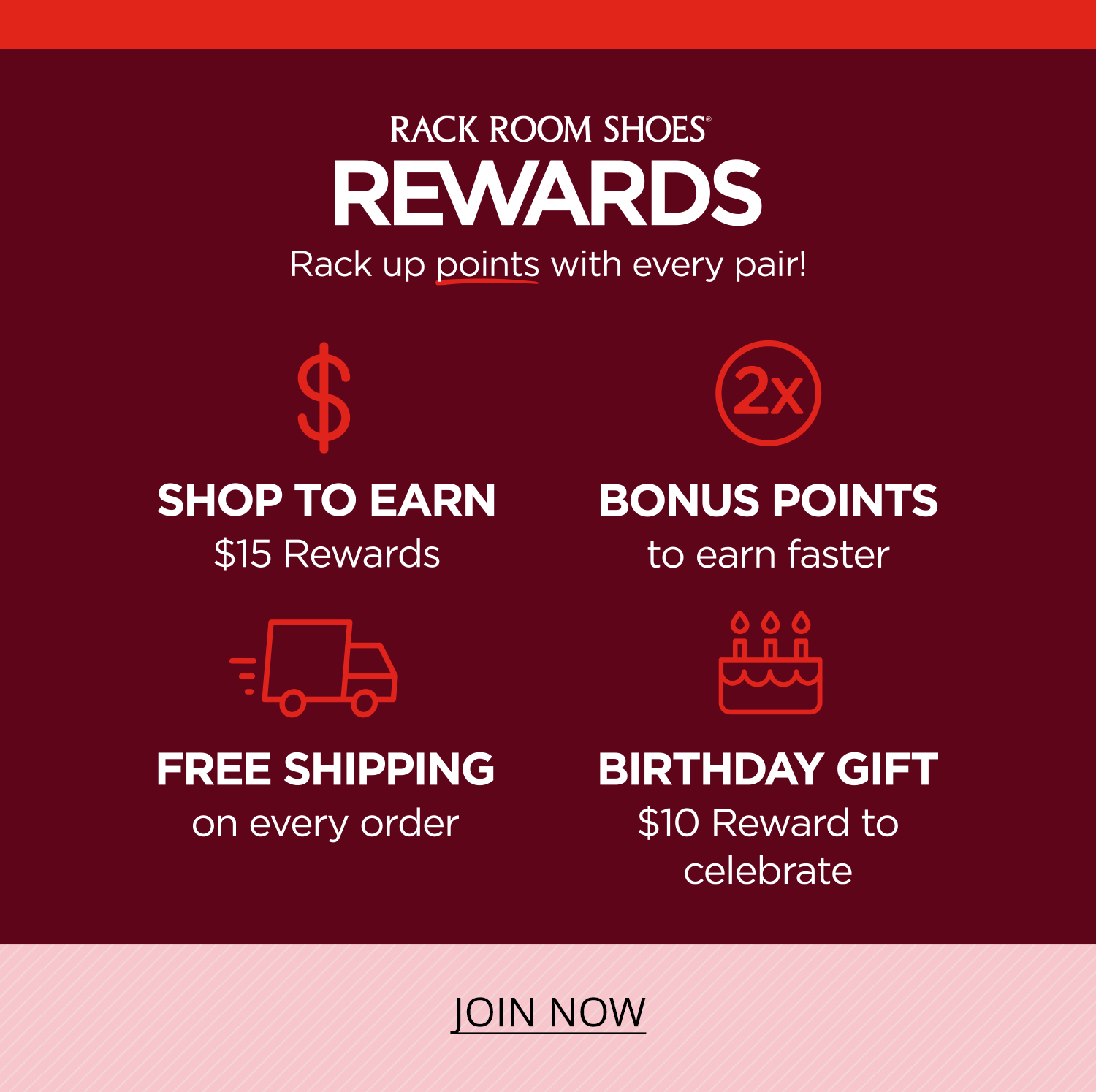 Rack Room Shoes Rewards. Rack up points with every pair. Shop to earn $15 rewards, bonus points to earn faster, free shipping on every order and a $10 reward for your birthday. Join now.