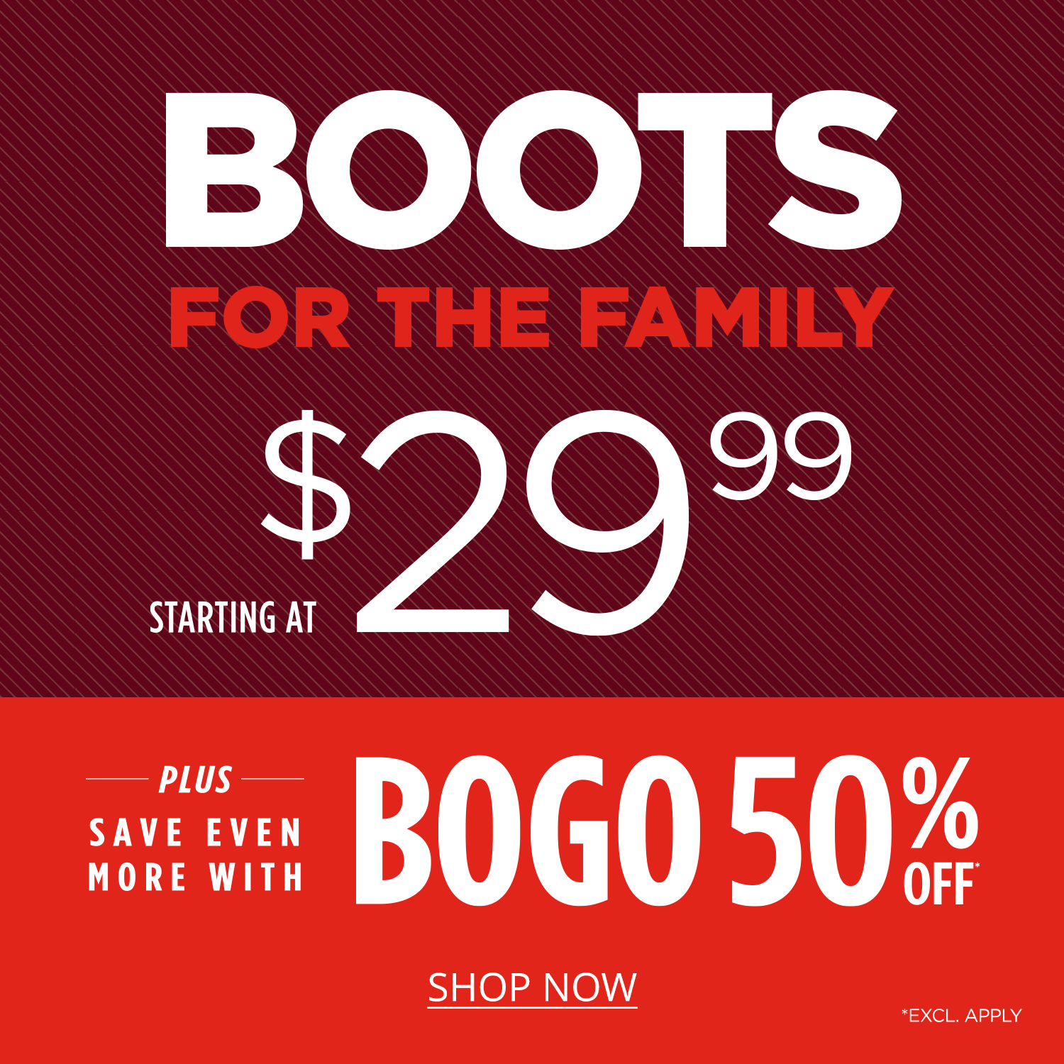 Boots for the family starting at $29.99, plus get even more with BOGO 50% off, exclusions apply.		