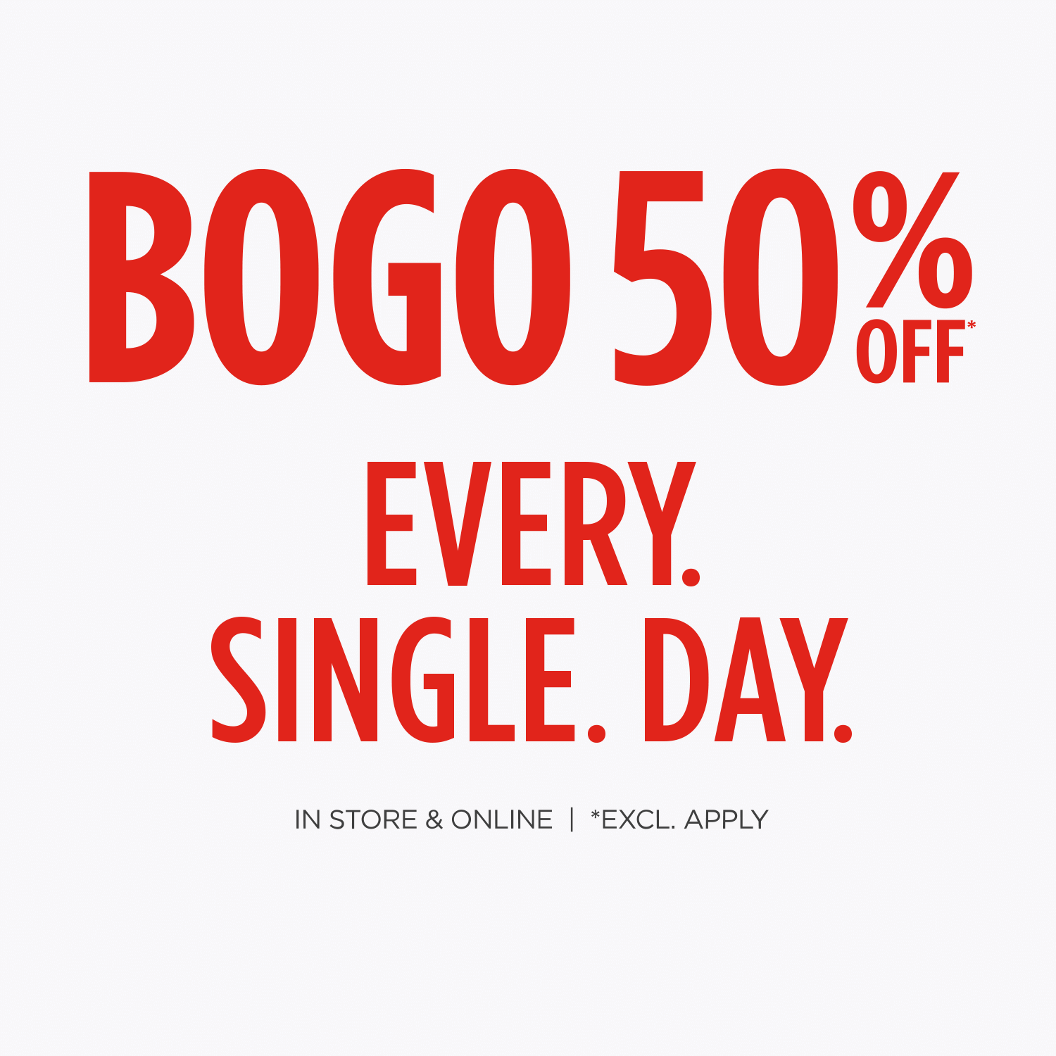 BOGO 50% Off* Every. Single. Day. In-store & Online. Exclusions Apply