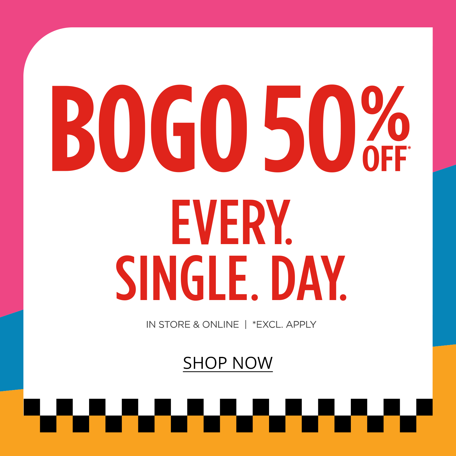 Buy One, Get One 50%* Off Every. Single. Day.