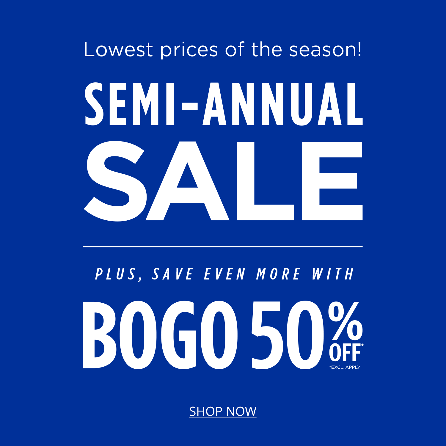 Lowest prices of the season! Semi-annual sale. Plus Save Even More with BOGO 50% Off* exclusions apply