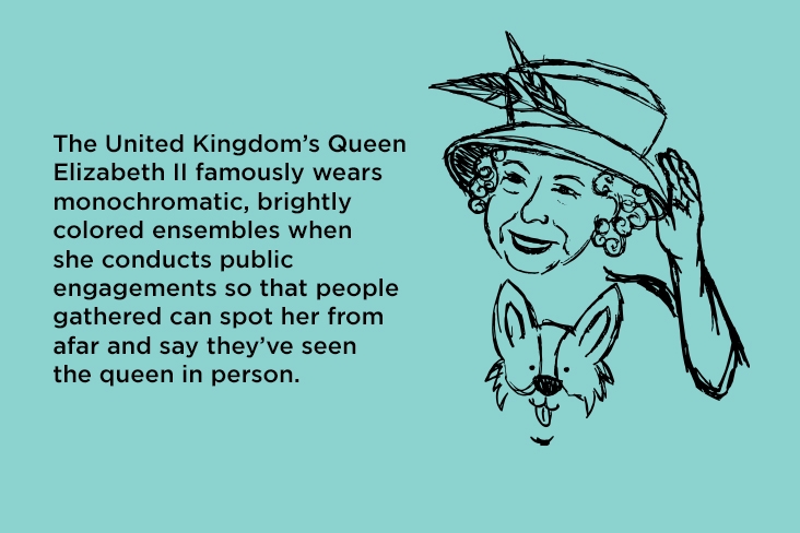 The United Kingdom’s Queen Elizabeth II famously wears monochromatic, brightly colored ensembles when she conducts public engagements so that people gathered can spot her from afar and say they’ve seen the queen in person.