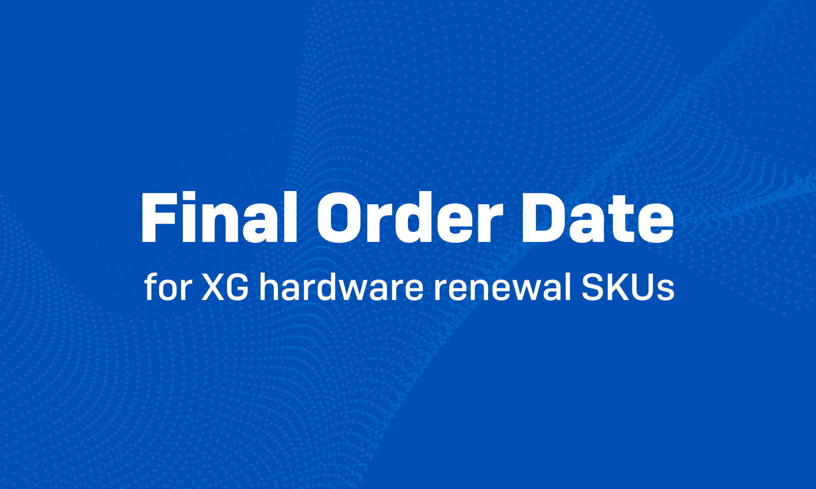 XG EOL: Final order date for XG hardware renewal SKUs