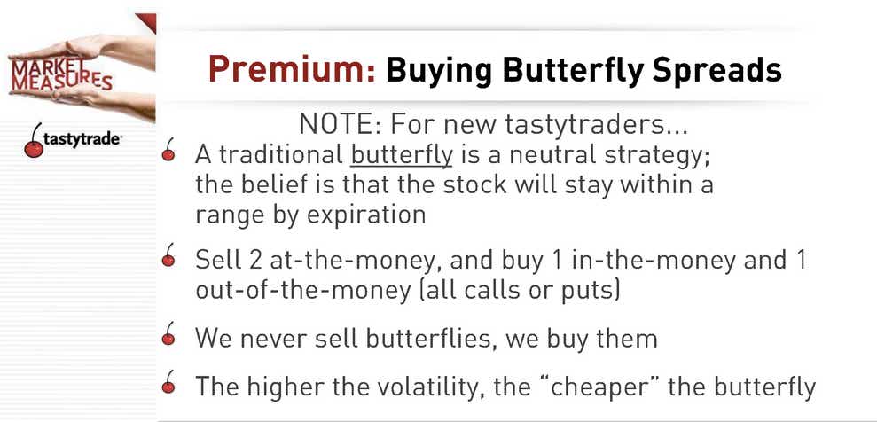 Premium: Buying Buttery Spreads. Note for new tastytraders... A traditional butterfly is a neutral strategy; the belief is that the stock will stay within a range by expiration. Sell 2 at-the-money, and buy 1 in-the-money and 1 out-of-the-money (all calls or puts). We never sell butterflies, we buy them. The higher the volatility, the 'cheaper' the butterfly.