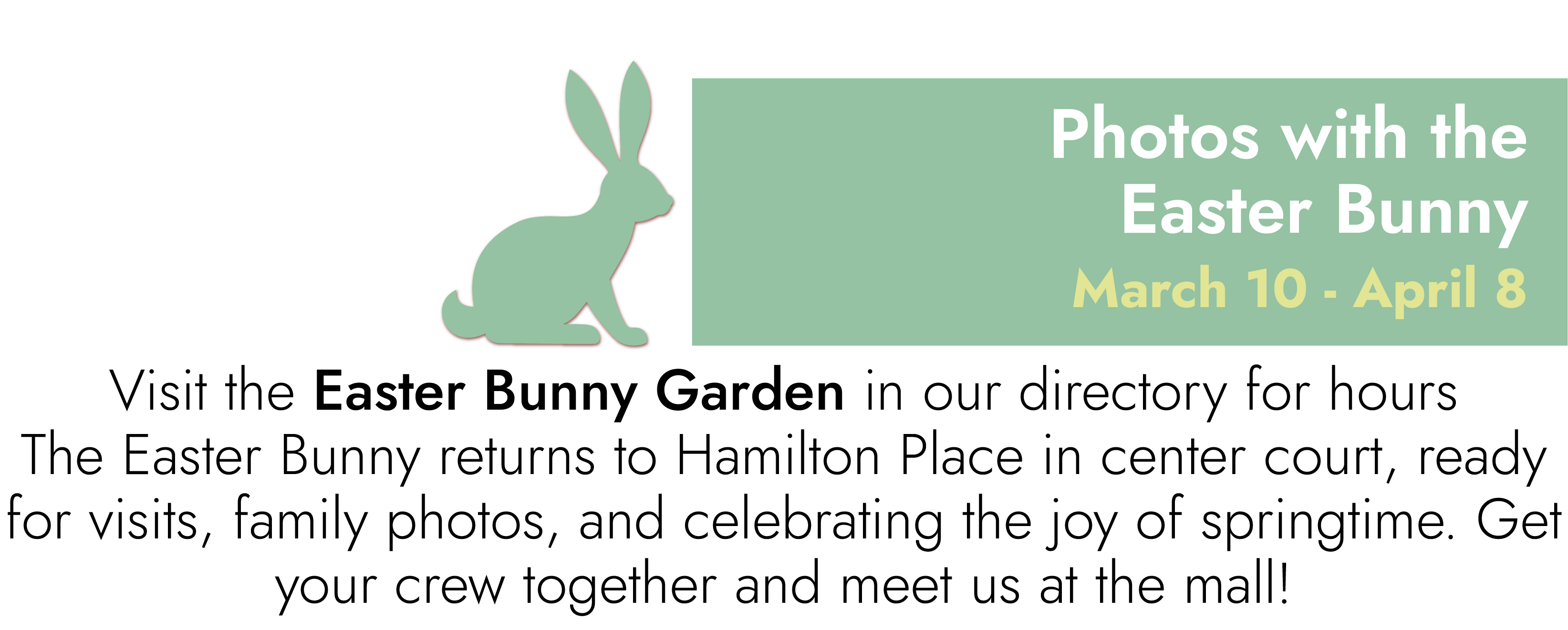 Easter Bunny Photos March 10 – April 8 Visit the Easter Bunny Garden in our directory for hours The Easter Bunny returns to Hamilton Place in center court, ready for visits, family photos, and celebrating the joy of springtime. Get your crew together and meet us at the mall!