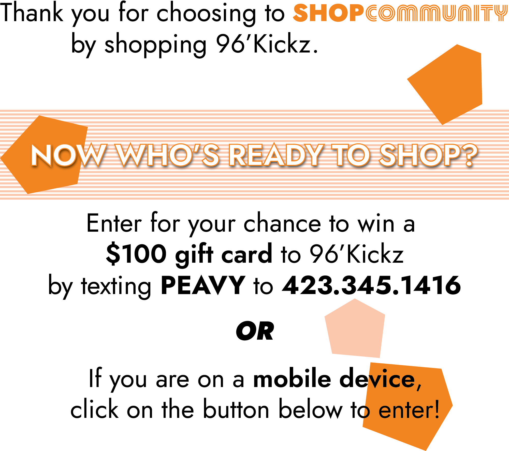 Thank you for choosing to ShopCommunity by shopping 96'Kickz.          Now who's ready to shop?          Enter for your chance to win a $100 gift card to 96'Kickz by texting PEAVY to 423.345.1416.          OR          If you are on a mobile device, click on the button below to enter: