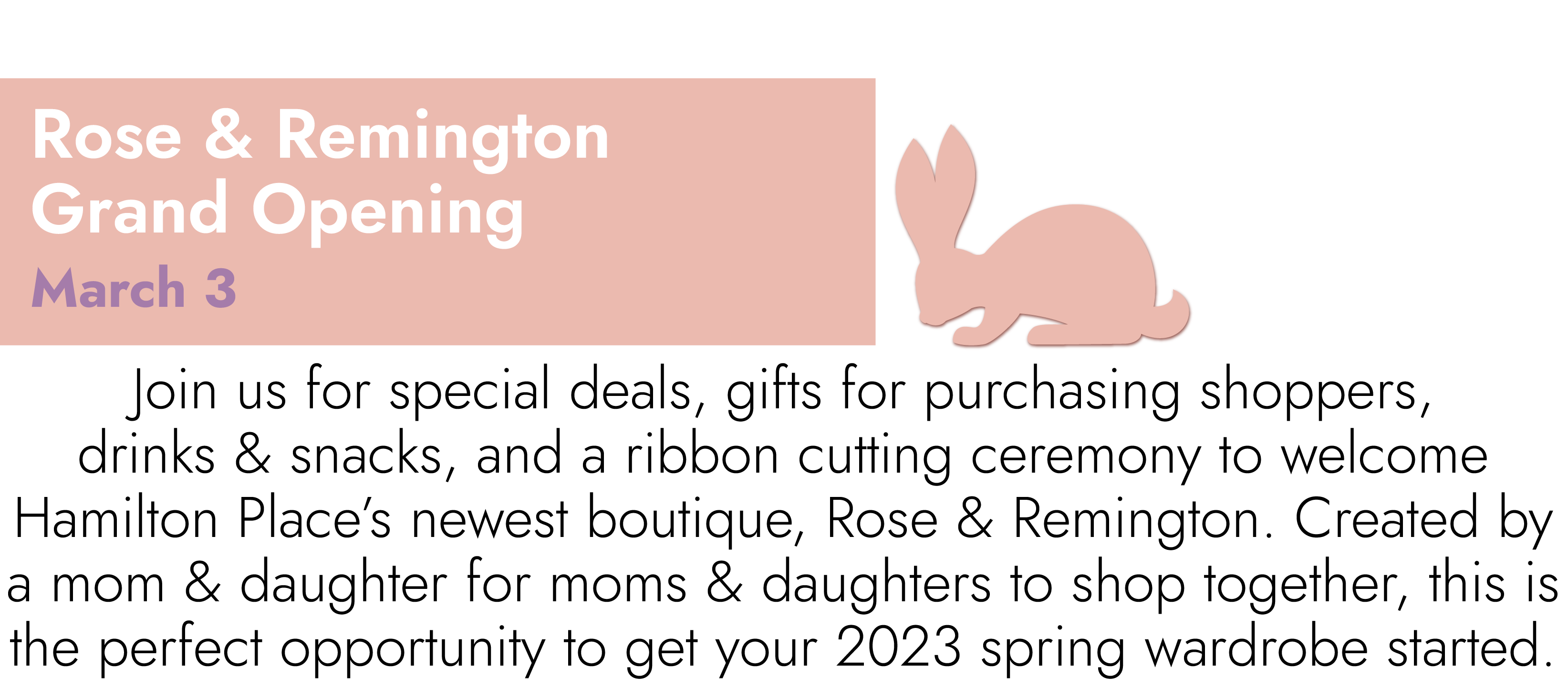 Rose & Remington Grand Opening March 3 Join us for special deals, gifts for purchasing shoppers, drinks & snacks, and a ribbon cutting ceremony to welcome Hamilton Place’s newest boutique, Rose & Remington. Created by a mom & daughter for moms & daughters to shop together, this is the perfect opportunity to get your 2023 spring wardrobe started.