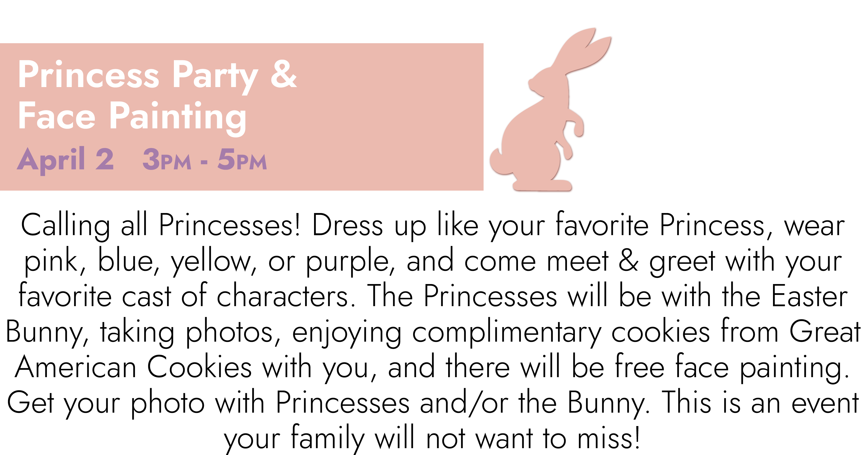 Princess Party & Face Painting April 2 3PM – 5PM Calling all Princesses! Dress up like your favorite Princess, wear pink, blue, yellow, or purple, and come meet & greet with your favorite cast of characters. The Princesses will be with the Easter Bunny, taking photos, enjoying complimentary cookies from Great American Cookies with you, and there will be free face painting. Get your photo with Princesses and/or the Bunny. This is an event your family will not want to miss!