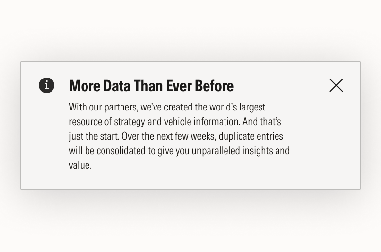 Block message that reads: More data than ever before. With our partners, we’ve created the world’s largest resource of strategy and vehicle information. And that’s just the start. Over the next few weeks, duplicate entries will be consolidated to give you unparalleled insights and value.