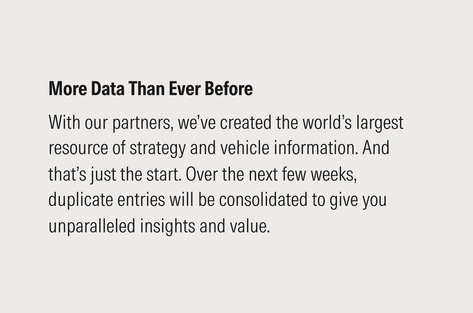 Block message that reads: More data than ever before. With our partners, we’ve created the world’s largest resource of strategy and vehicle information. And that’s just the start. Over the next few weeks, duplicate entries will be consolidated to give you unparalleled insights and value.
