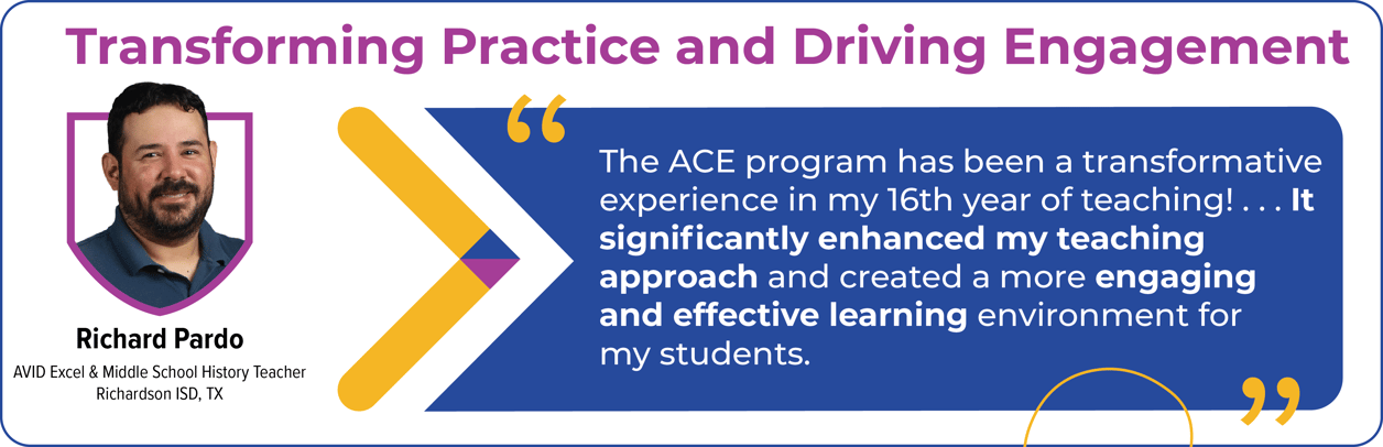 Profile of an AVID Excel & Middle School History Teacher from Richardson ISD, TX with a quote about the transformative impact of the ACE program on teaching. Profile of an AVID Excel & Middle School History Teacher from Richardson ISD, TX with a quote about the transformative impact of the ACE program on teaching.