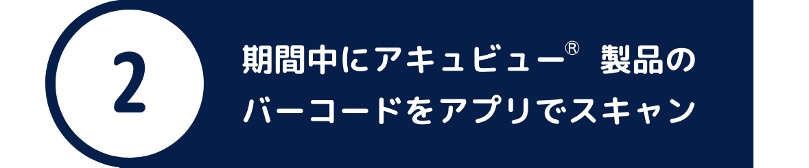 ②期間中にアキュビュー®︎ 製品のバーコードをアプリでスキャン ②期間中にアキュビュー®︎ 製品のバーコードをアプリでスキャン