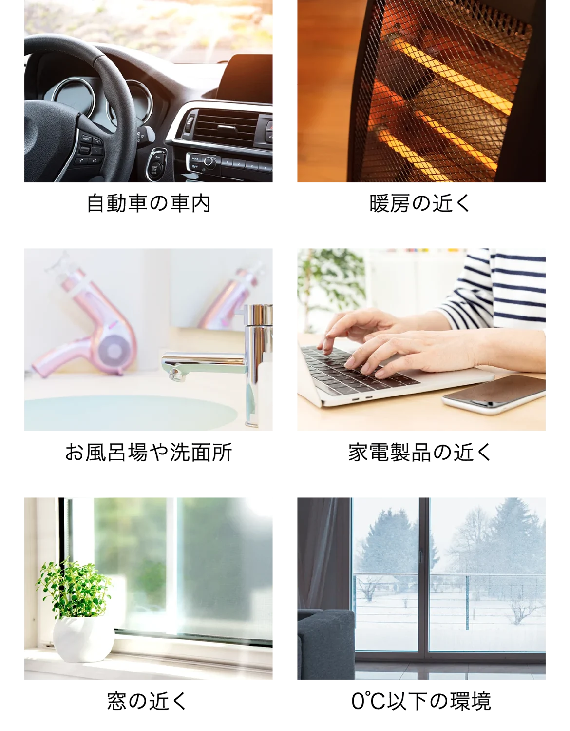 自動車の車内、厨房の近く、お風呂場や洗面所、家電製品の近く、窓の近く、0℃以下の環境 自動車の車内、厨房の近く、お風呂場や洗面所、家電製品の近く、窓の近く、0℃以下の環境