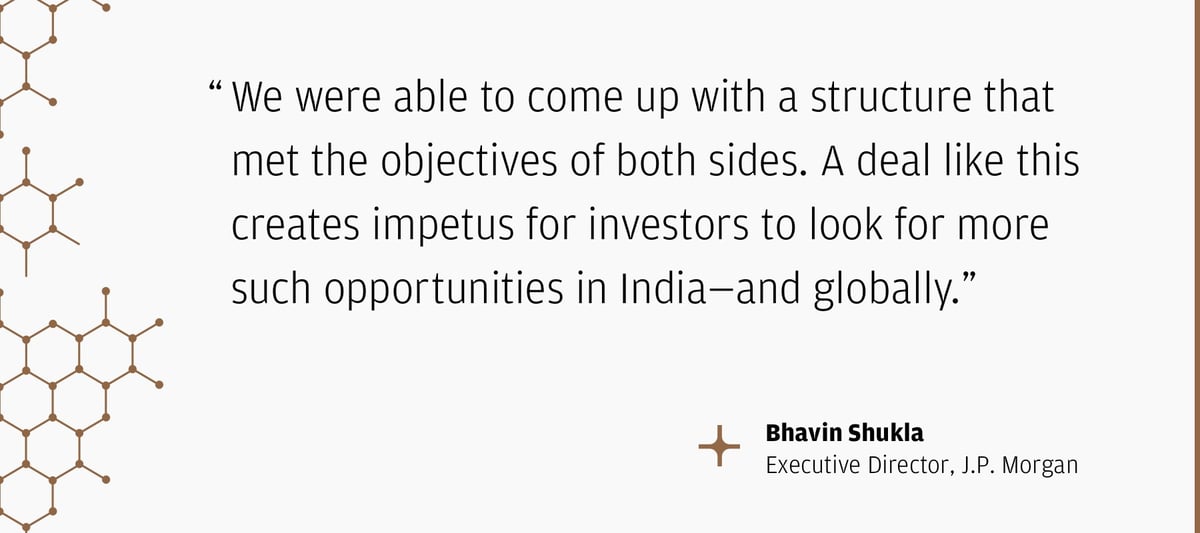 "We were able to come up with a structure that met the objectives of both sides. A deal like this creates impetus for investors to look for more such opportunities in India—and globally.” – Bhavin Shukla Executive Director, J.P. Morgan