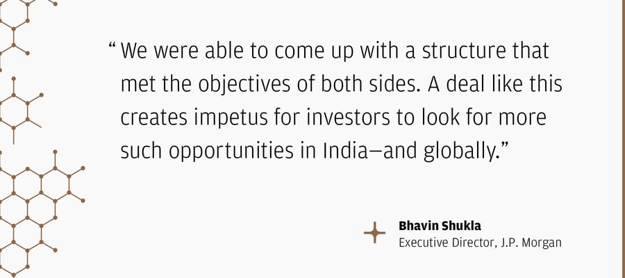 "We were able to come up with a structure that met the objectives of both sides. A deal like this creates impetus for investors to look for more such opportunities in India—and globally.” – Bhavin Shukla Executive Director, J.P. Morgan