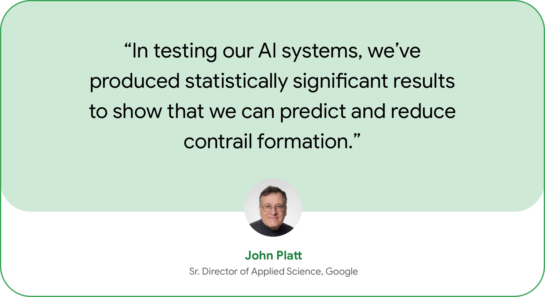 “In working with a major commercial airline to flight-test our AI systems, we’ve produced statistically significant results to show that we can predict and reduce contrail formation.” — John Platt, Sr. Director of Applied Science, Google.  