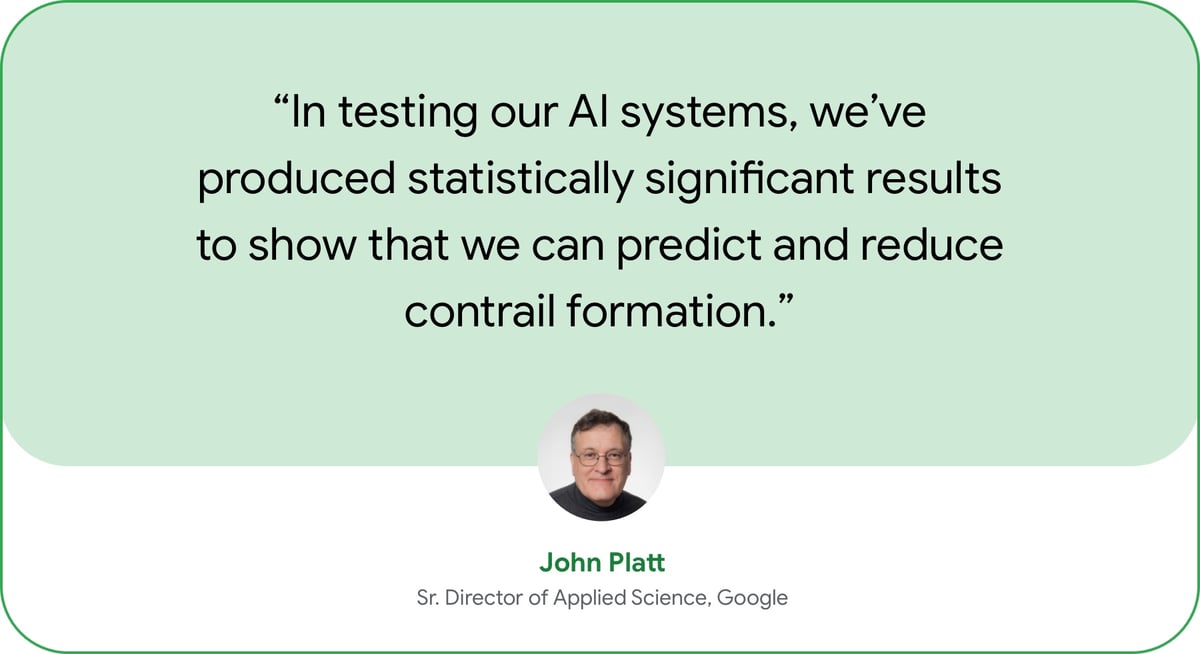 “In working with a major commercial airline to flight-test our AI systems, we’ve produced statistically significant results to show that we can predict and reduce contrail formation.” — John Platt, Sr. Director of Applied Science, Google.  