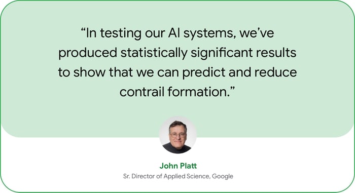 “In working with a major commercial airline to flight-test our AI systems, we’ve produced statistically significant results to show that we can predict and reduce contrail formation.” — John Platt, Sr. Director of Applied Science, Google.  