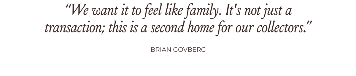“We want it to feel like family. It's not just a transaction; this is a second home for our collectors.” -Brian Govberg