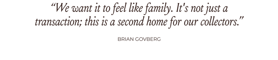 “We want it to feel like family. It's not just a transaction; this is a second home for our collectors.” -Brian Govberg