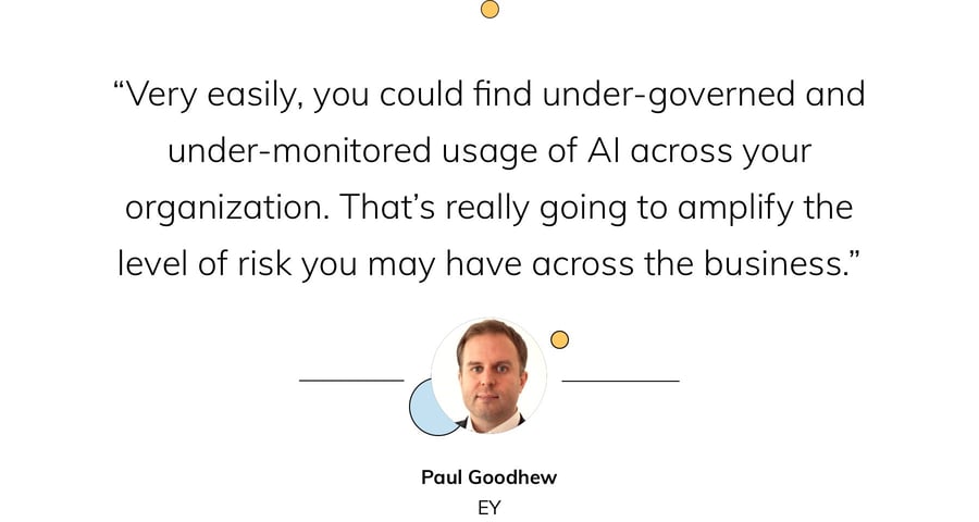 “Very easily, you could find under-governed and under-monitored usage of AI across your organization. That’s really going to amplify the level of risk you may have across the business.” — Paul Goodhew, EY