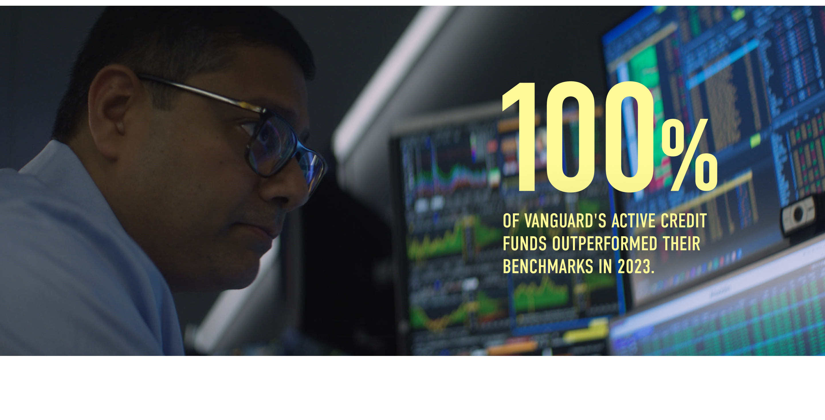 100% of Vanguard's active credit funds outperformed their benchmarks in 2023. Methodology: (*includes funds solely managed by Vanguard (e.g., ex. High-Yield Corporate) / funds that included Arvind's team's investment-grade banking trade)