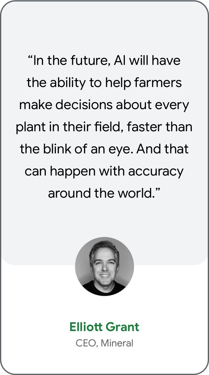 “In the future, AI will have the ability to help farmers make decisions about every plant in their field, faster than the blink of an eye. And that can happen with accuracy around the world.” — Elliott Grant, CEO, Mineral