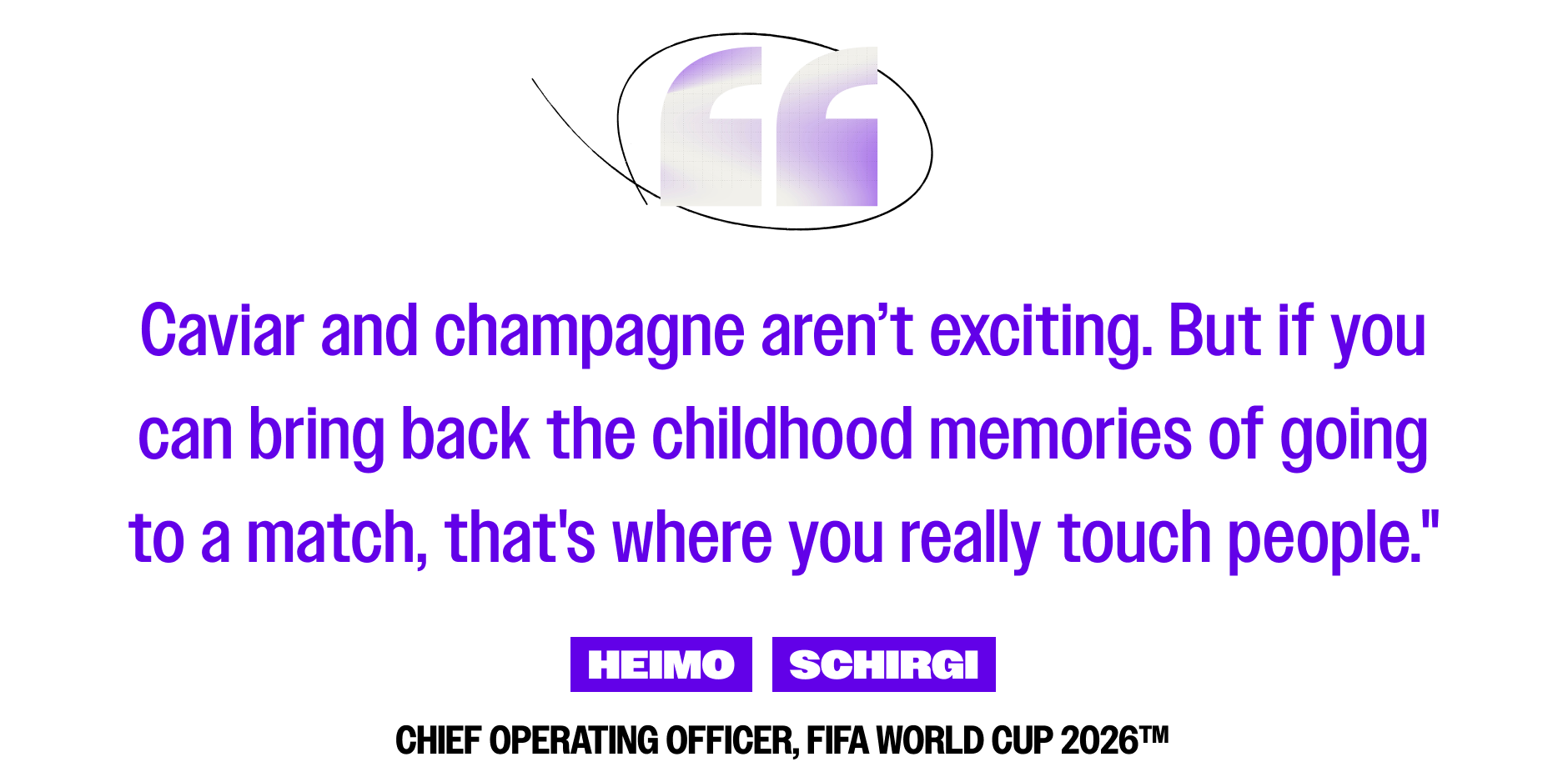 Caviar and champagne aren’t exciting. But if you can bring back the childhood memories of going to a match, that's where you really touch people." -Heimo Schrigi, Chief Operating Officer, FIFA World Cup 2026™
