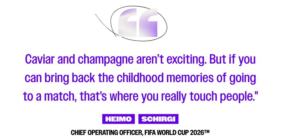 Caviar and champagne aren’t exciting. But if you can bring back the childhood memories of going to a match, that's where you really touch people." -Heimo Schrigi, Chief Operating Officer, FIFA World Cup 2026™