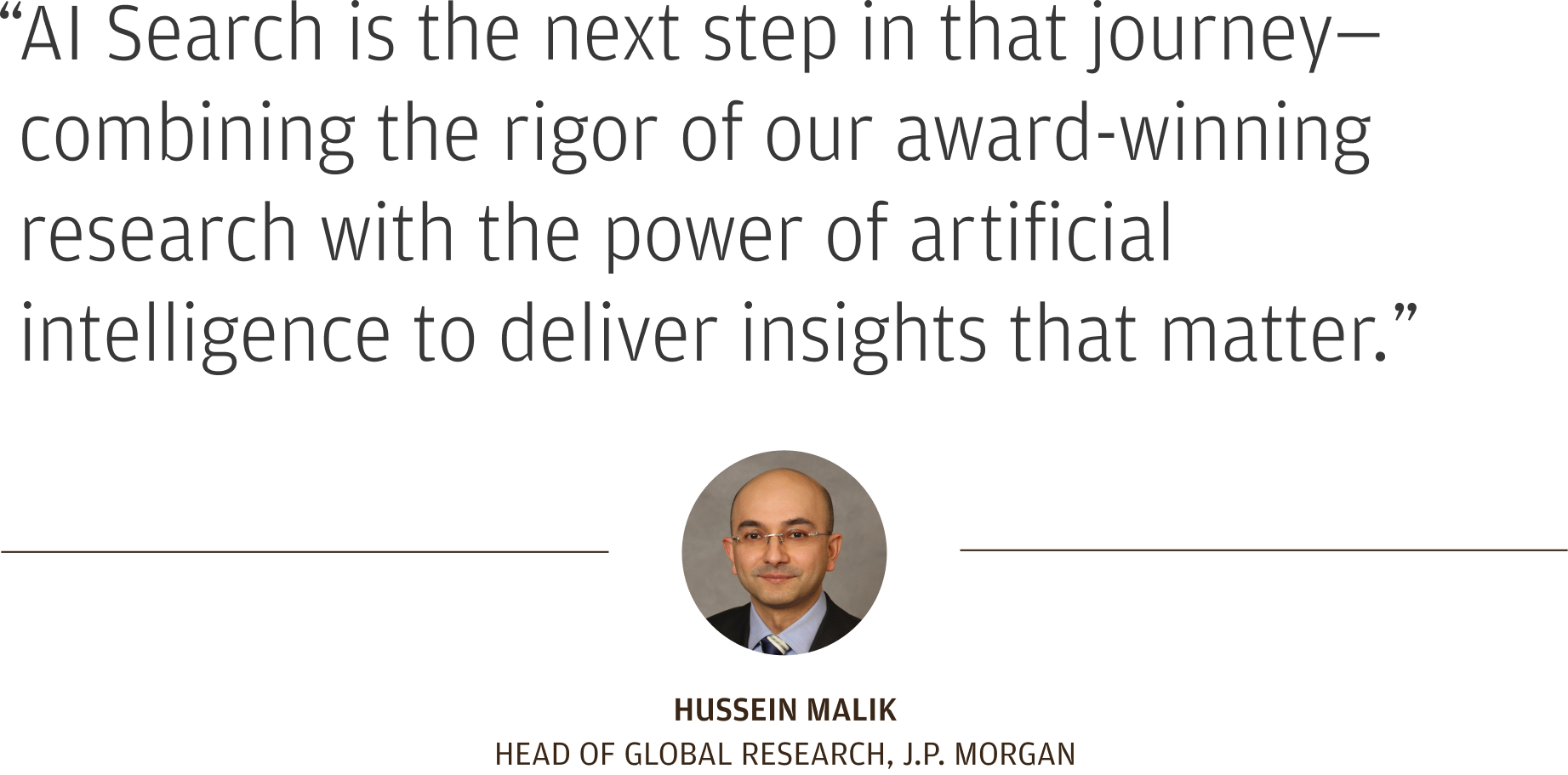 “AI Search is the next step in that journey—combining the rigor of our award-winning research with the power of artificial intelligence to deliver insights that matter.”  Hussein Malik Head of Global Research, J.P. Morgan