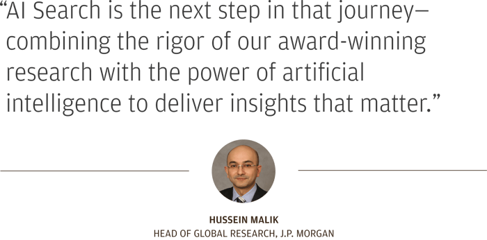 “AI Search is the next step in that journey—combining the rigor of our award-winning research with the power of artificial intelligence to deliver insights that matter.”  Hussein Malik Head of Global Research, J.P. Morgan