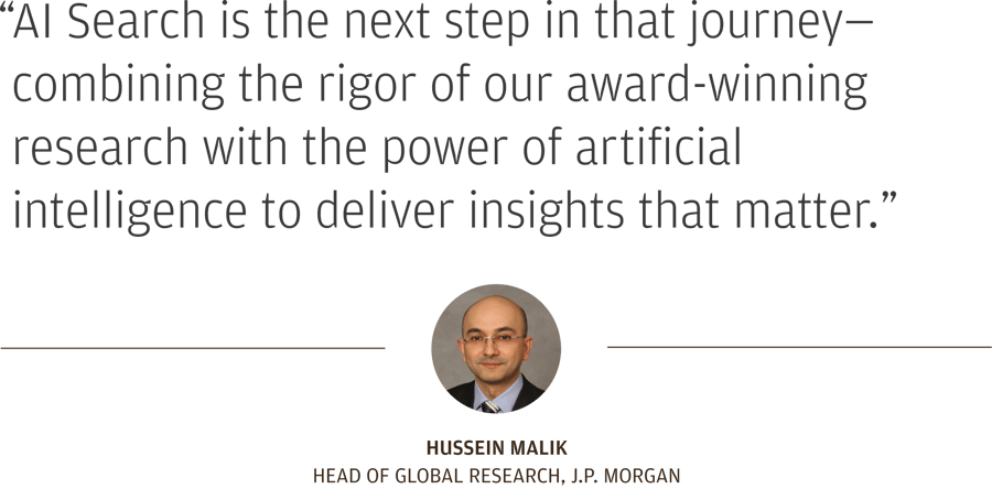 “AI Search is the next step in that journey—combining the rigor of our award-winning research with the power of artificial intelligence to deliver insights that matter.” Hussein Malik Head of Global Research, J.P. Morgan