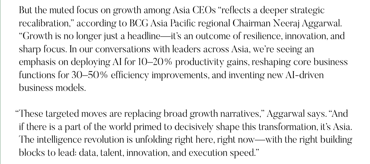 But the muted focus on growth among Asia CEOs “reflects a deeper strategic recalibration,” according to BCG Asia Pacific regional Chairman Neeraj Aggarwal. “Growth is no longer just a headline—it’s an outcome of resilience, innovation, and sharp focus. In our conversations with leaders across Asia, we’re seeing an emphasis on deploying AI for 10–20% productivity gains, reshaping core business functions for 30–50% efficiency improvements, and inventing new AI-driven business models.   “These targeted moves are replacing broad growth narratives,” Aggarwal says. “And if there is a part of the world primed to decisively shape this transformation, it’s Asia. The intelligence revolution is unfolding right here, right now—with the right building blocks to lead: data, talent, innovation, and execution speed.”