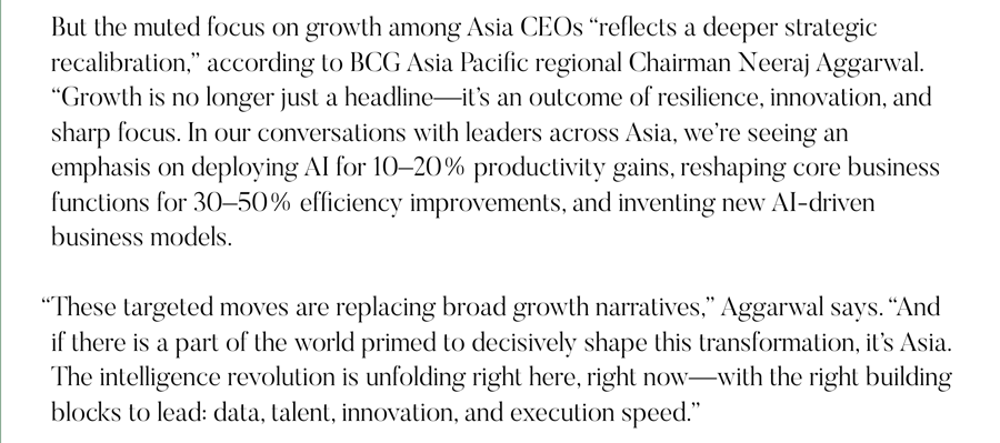 But the muted focus on growth among Asia CEOs “reflects a deeper strategic recalibration,” according to BCG Asia Pacific regional Chairman Neeraj Aggarwal. “Growth is no longer just a headline—it’s an outcome of resilience, innovation, and sharp focus. In our conversations with leaders across Asia, we’re seeing an emphasis on deploying AI for 10–20% productivity gains, reshaping core business functions for 30–50% efficiency improvements, and inventing new AI-driven business models.   “These targeted moves are replacing broad growth narratives,” Aggarwal says. “And if there is a part of the world primed to decisively shape this transformation, it’s Asia. The intelligence revolution is unfolding right here, right now—with the right building blocks to lead: data, talent, innovation, and execution speed.”