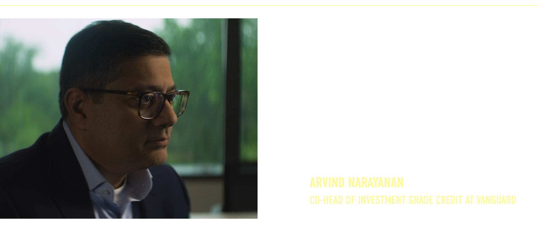 “We’re repeating this process over and over again to be able to generate returns no matter what the economy is doing. There are often mispriced opportunities if you’ve done your homework.” Arvind Narayanan Co-Head of Investment Grade Credit at Vanguard